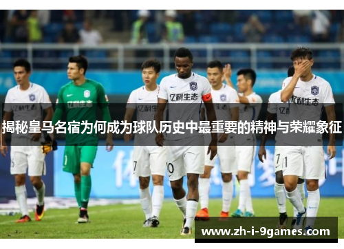 揭秘皇马名宿为何成为球队历史中最重要的精神与荣耀象征