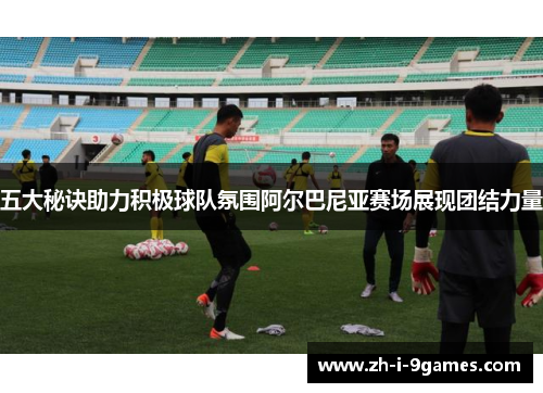 五大秘诀助力积极球队氛围阿尔巴尼亚赛场展现团结力量