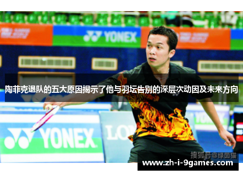陶菲克退队的五大原因揭示了他与羽坛告别的深层次动因及未来方向