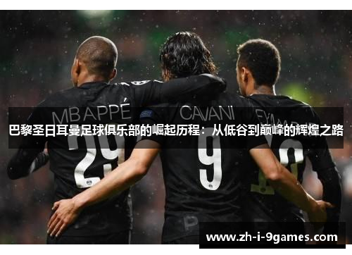 巴黎圣日耳曼足球俱乐部的崛起历程：从低谷到巅峰的辉煌之路