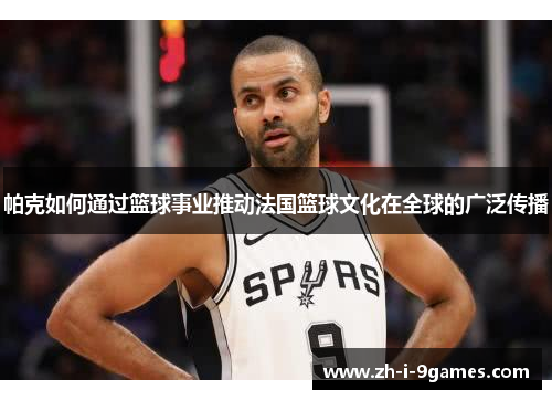帕克如何通过篮球事业推动法国篮球文化在全球的广泛传播