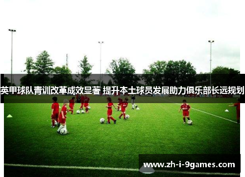 英甲球队青训改革成效显著 提升本土球员发展助力俱乐部长远规划