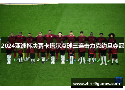 2024亚洲杯决赛卡塔尔点球三连击力克约旦夺冠