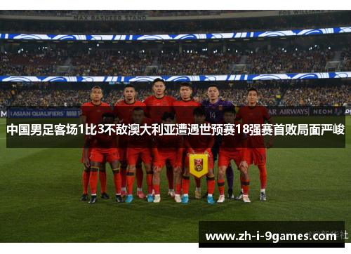 中国男足客场1比3不敌澳大利亚遭遇世预赛18强赛首败局面严峻