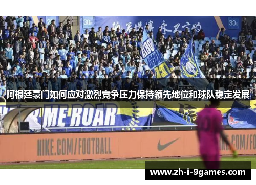 阿根廷豪门如何应对激烈竞争压力保持领先地位和球队稳定发展